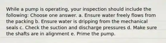 While a pump is operating, your inspection should include the following: Choose one answer. a. Ensure water freely flows from the packing b. Ensure water is dripping from the mechanical seals c. Check the suction and discharge pressures d. Make sure the shafts are in alignment e. Prime the pump.