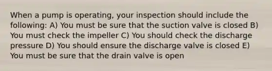 When a pump is operating, your inspection should include the following: A) You must be sure that the suction valve is closed B) You must check the impeller C) You should check the discharge pressure D) You should ensure the discharge valve is closed E) You must be sure that the drain valve is open