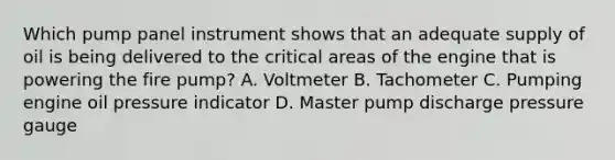 Which pump panel instrument shows that an adequate supply of oil is being delivered to the critical areas of the engine that is powering the fire pump? A. Voltmeter B. Tachometer C. Pumping engine oil pressure indicator D. Master pump discharge pressure gauge