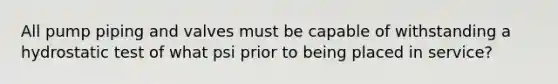 All pump piping and valves must be capable of withstanding a hydrostatic test of what psi prior to being placed in service?