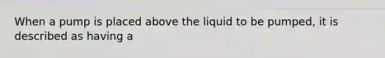 When a pump is placed above the liquid to be pumped, it is described as having a