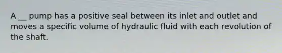 A __ pump has a positive seal between its inlet and outlet and moves a specific volume of hydraulic fluid with each revolution of the shaft.