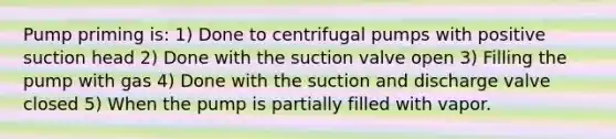 Pump priming is: 1) Done to centrifugal pumps with positive suction head 2) Done with the suction valve open 3) Filling the pump with gas 4) Done with the suction and discharge valve closed 5) When the pump is partially filled with vapor.