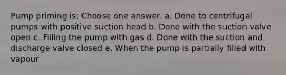 Pump priming is: Choose one answer. a. Done to centrifugal pumps with positive suction head b. Done with the suction valve open c. Filling the pump with gas d. Done with the suction and discharge valve closed e. When the pump is partially filled with vapour