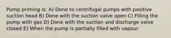 Pump priming is: A) Done to centrifugal pumps with positive suction head B) Done with the suction valve open C) Filling the pump with gas D) Done with the suction and discharge valve closed E) When the pump is partially filled with vapour