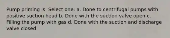 Pump priming is: Select one: a. Done to centrifugal pumps with positive suction head b. Done with the suction valve open c. Filling the pump with gas d. Done with the suction and discharge valve closed