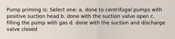 Pump priming is: Select one: a. done to centrifugal pumps with positive suction head b. done with the suction valve open c. filling the pump with gas d. done with the suction and discharge valve closed