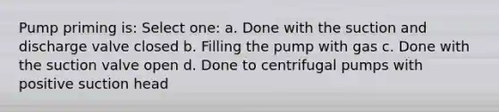 Pump priming is: Select one: a. Done with the suction and discharge valve closed b. Filling the pump with gas c. Done with the suction valve open d. Done to centrifugal pumps with positive suction head