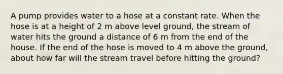 A pump provides water to a hose at a constant rate. When the hose is at a height of 2 m above level ground, the stream of water hits the ground a distance of 6 m from the end of the house. If the end of the hose is moved to 4 m above the ground, about how far will the stream travel before hitting the ground?