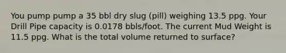 You pump pump a 35 bbl dry slug (pill) weighing 13.5 ppg. Your Drill Pipe capacity is 0.0178 bbls/foot. The current Mud Weight is 11.5 ppg. What is the total volume returned to surface?