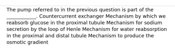 The pump referred to in the previous question is part of the ____________. Countercurrent exchanger Mechanism by which we reabsorb glucose in the proximal tubule Mechanism for sodium secretion by the loop of Henle Mechanism for water reabsorption in the proximal and distal tubule Mechanism to produce the osmotic gradient