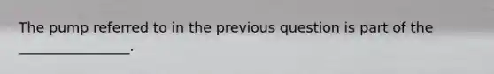 The pump referred to in the previous question is part of the ________________.