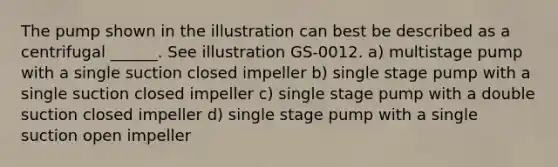 The pump shown in the illustration can best be described as a centrifugal ______. See illustration GS-0012. a) multistage pump with a single suction closed impeller b) single stage pump with a single suction closed impeller c) single stage pump with a double suction closed impeller d) single stage pump with a single suction open impeller