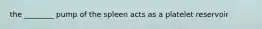 the ________ pump of the spleen acts as a platelet reservoir
