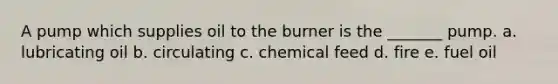 A pump which supplies oil to the burner is the _______ pump. a. lubricating oil b. circulating c. chemical feed d. fire e. fuel oil