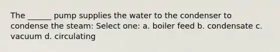 The ______ pump supplies the water to the condenser to condense the steam: Select one: a. boiler feed b. condensate c. vacuum d. circulating