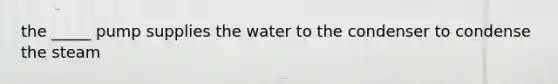 the _____ pump supplies the water to the condenser to condense the steam