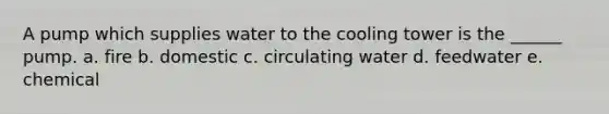 A pump which supplies water to the cooling tower is the ______ pump. a. fire b. domestic c. circulating water d. feedwater e. chemical