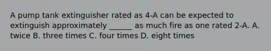 A pump tank extinguisher rated as 4-A can be expected to extinguish approximately ______ as much fire as one rated 2-A. A. twice B. three times C. four times D. eight times