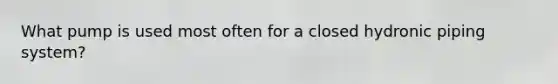 What pump is used most often for a closed hydronic piping system?