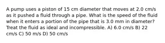 A pump uses a piston of 15 cm diameter that moves at 2.0 cm/s as it pushed a fluid through a pipe. What is the speed of the fluid when it enters a portion of the pipe that is 3.0 mm in diameter? Treat the fluid as ideal and incompressible. A) 6.0 cm/s B) 22 cm/s C) 50 m/s D) 50 cm/s