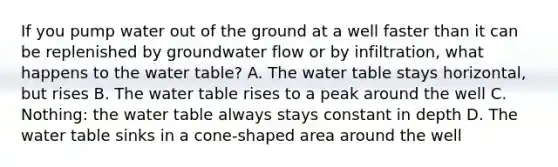 If you pump water out of the ground at a well faster than it can be replenished by groundwater flow or by infiltration, what happens to the water table? A. The water table stays horizontal, but rises B. The water table rises to a peak around the well C. Nothing: the water table always stays constant in depth D. The water table sinks in a cone-shaped area around the well