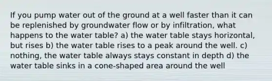 If you pump water out of the ground at a well faster than it can be replenished by groundwater flow or by infiltration, what happens to the water table? a) the water table stays horizontal, but rises b) the water table rises to a peak around the well. c) nothing, the water table always stays constant in depth d) the water table sinks in a cone-shaped area around the well