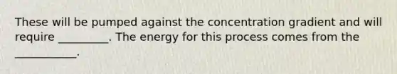 These will be pumped against the concentration gradient and will require _________. The energy for this process comes from the ___________.