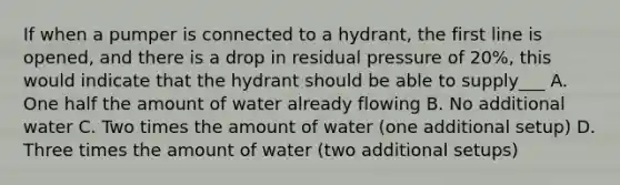 If when a pumper is connected to a hydrant, the first line is opened, and there is a drop in residual pressure of 20%, this would indicate that the hydrant should be able to supply___ A. One half the amount of water already flowing B. No additional water C. Two times the amount of water (one additional setup) D. Three times the amount of water (two additional setups)