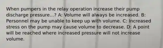 When pumpers in the relay operation increase their pump discharge pressure...? A: Volume will always be increased. B: Personnel may be unable to keep up with volume. C: Increased stress on the pump may cause volume to decrease. D: A point will be reached where increased pressure will not increase volume.