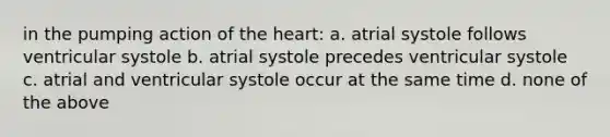 in the pumping action of the heart: a. atrial systole follows ventricular systole b. atrial systole precedes ventricular systole c. atrial and ventricular systole occur at the same time d. none of the above