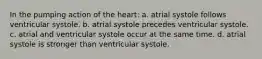 In the pumping action of the heart: a. atrial systole follows ventricular systole. b. atrial systole precedes ventricular systole. c. atrial and ventricular systole occur at the same time. d. atrial systole is stronger than ventricular systole.