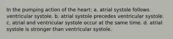 In the pumping action of <a href='https://www.questionai.com/knowledge/kya8ocqc6o-the-heart' class='anchor-knowledge'>the heart</a>: a. atrial systole follows ventricular systole. b. atrial systole precedes ventricular systole. c. atrial and ventricular systole occur at the same time. d. atrial systole is stronger than ventricular systole.