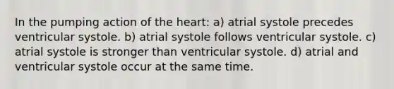 In the pumping action of the heart: a) atrial systole precedes ventricular systole. b) atrial systole follows ventricular systole. c) atrial systole is stronger than ventricular systole. d) atrial and ventricular systole occur at the same time.