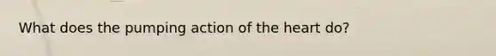 What does the pumping action of the heart do?