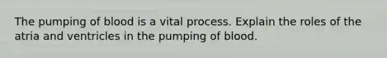 The pumping of blood is a vital process. Explain the roles of the atria and ventricles in the pumping of blood.