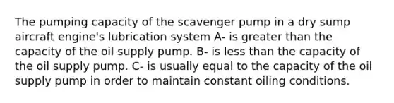 The pumping capacity of the scavenger pump in a dry sump aircraft engine's lubrication system A- is greater than the capacity of the oil supply pump. B- is less than the capacity of the oil supply pump. C- is usually equal to the capacity of the oil supply pump in order to maintain constant oiling conditions.