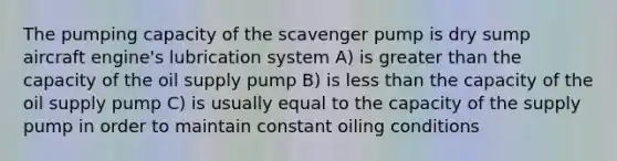 The pumping capacity of the scavenger pump is dry sump aircraft engine's lubrication system A) is greater than the capacity of the oil supply pump B) is less than the capacity of the oil supply pump C) is usually equal to the capacity of the supply pump in order to maintain constant oiling conditions