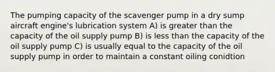 The pumping capacity of the scavenger pump in a dry sump aircraft engine's lubrication system A) is greater than the capacity of the oil supply pump B) is less than the capacity of the oil supply pump C) is usually equal to the capacity of the oil supply pump in order to maintain a constant oiling conidtion