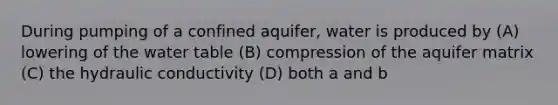 During pumping of a confined aquifer, water is produced by (A) lowering of <a href='https://www.questionai.com/knowledge/kra6qgcwqy-the-water-table' class='anchor-knowledge'>the water table</a> (B) compression of the aquifer matrix (C) the hydraulic conductivity (D) both a and b