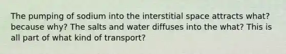 The pumping of sodium into the interstitial space attracts what? because why? The salts and water diffuses into the what? This is all part of what kind of transport?