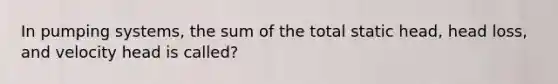 In pumping systems, the sum of the total static head, head loss, and velocity head is called?