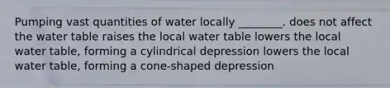 Pumping vast quantities of water locally ________. does not affect the water table raises the local water table lowers the local water table, forming a cylindrical depression lowers the local water table, forming a cone-shaped depression