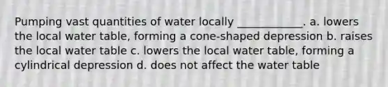 Pumping vast quantities of water locally ____________. a. lowers the local water table, forming a cone-shaped depression b. raises the local water table c. lowers the local water table, forming a cylindrical depression d. does not affect the water table