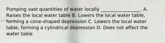 Pumping vast quantities of water locally _________________. A. Raises the local water table B. Lowers the local water table, forming a cone-shaped depression C. Lowers the local water table, forming a cylindrical depression D. Does not affect <a href='https://www.questionai.com/knowledge/kra6qgcwqy-the-water-table' class='anchor-knowledge'>the water table</a>