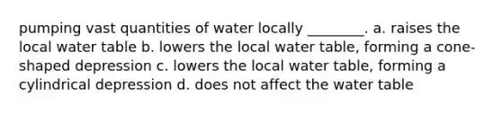 pumping vast quantities of water locally ________. a. raises the local water table b. lowers the local water table, forming a cone-shaped depression c. lowers the local water table, forming a cylindrical depression d. does not affect the water table