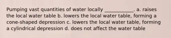 Pumping vast quantities of water locally ____________. a. raises the local water table b. lowers the local water table, forming a cone-shaped depression c. lowers the local water table, forming a cylindrical depression d. does not affect the water table