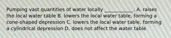 Pumping vast quantities of water locally ____________. A. raises the local water table B. lowers the local water table, forming a cone-shaped depression C. lowers the local water table, forming a cylindrical depression D. does not affect the water table