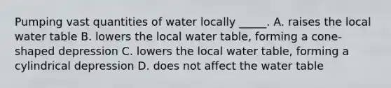 Pumping vast quantities of water locally _____. A. raises the local water table B. lowers the local water table, forming a cone-shaped depression C. lowers the local water table, forming a cylindrical depression D. does not affect <a href='https://www.questionai.com/knowledge/kra6qgcwqy-the-water-table' class='anchor-knowledge'>the water table</a>