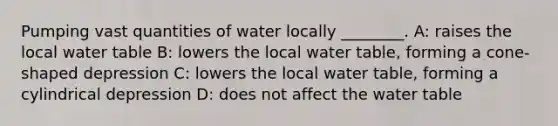 Pumping vast quantities of water locally ________. A: raises the local water table B: lowers the local water table, forming a cone-shaped depression C: lowers the local water table, forming a cylindrical depression D: does not affect the water table